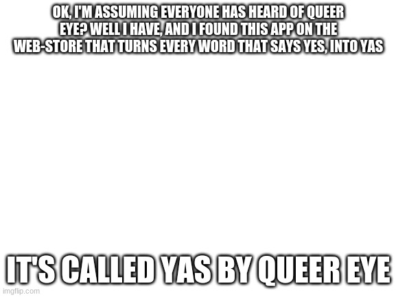 yas queen!! | OK, I'M ASSUMING EVERYONE HAS HEARD OF QUEER EYE? WELL I HAVE, AND I FOUND THIS APP ON THE WEB-STORE THAT TURNS EVERY WORD THAT SAYS YES, INTO YAS; IT'S CALLED YAS BY QUEER EYE | image tagged in blank white template | made w/ Imgflip meme maker