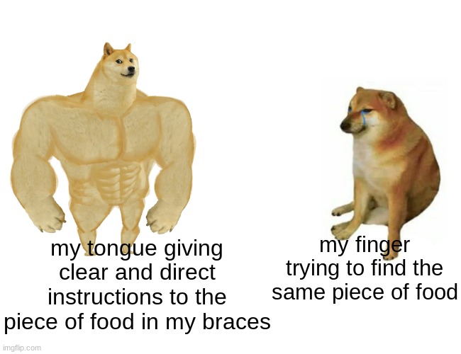 every time | my finger trying to find the same piece of food; my tongue giving clear and direct instructions to the piece of food in my braces | image tagged in memes,buff doge vs cheems | made w/ Imgflip meme maker