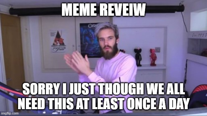 MEME REVEIW | MEME REVEIW; SORRY I JUST THOUGH WE ALL NEED THIS AT LEAST ONCE A DAY | image tagged in pewdiepie meme review clap | made w/ Imgflip meme maker