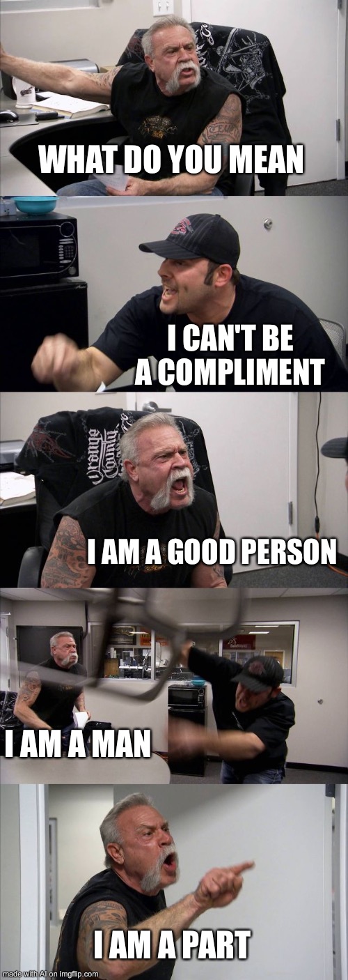 American Chopper Argument Meme | WHAT DO YOU MEAN; I CAN'T BE A COMPLIMENT; I AM A GOOD PERSON; I AM A MAN; I AM A PART | image tagged in memes,american chopper argument,ai meme | made w/ Imgflip meme maker