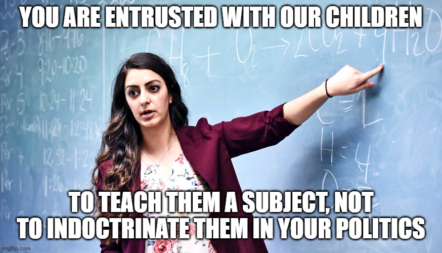 YOU ARE ENTRUSTED WITH OUR CHILDREN TO TEACH THEM A SUBJECT, NOT TO INDOCTRINATE THEM IN YOUR POLITICS | made w/ Imgflip meme maker