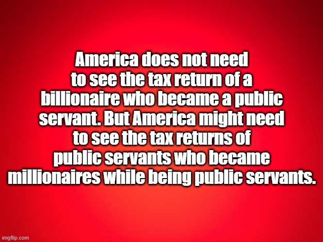 tax returns | America does not need to see the tax return of a billionaire who became a public servant. But America might need to see the tax returns of public servants who became millionaires while being public servants. | image tagged in red background | made w/ Imgflip meme maker