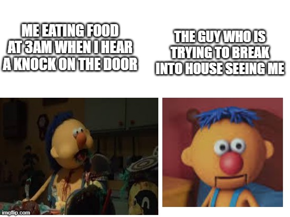 Maybe this reality | THE GUY WHO IS TRYING TO BREAK INTO HOUSE SEEING ME; ME EATING FOOD AT 3AM WHEN I HEAR A KNOCK ON THE DOOR | image tagged in blank | made w/ Imgflip meme maker