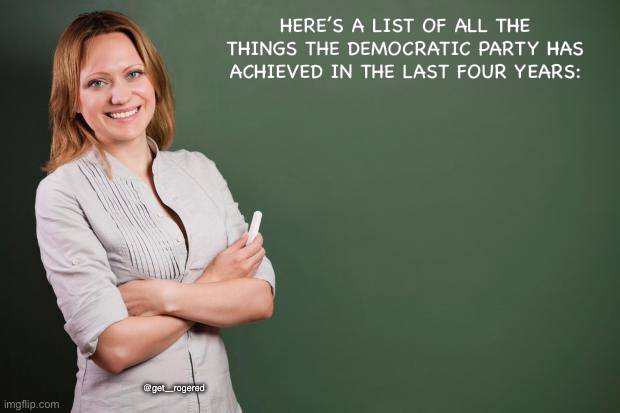 Teacher Meme | HERE’S A LIST OF ALL THE THINGS THE DEMOCRATIC PARTY HAS ACHIEVED IN THE LAST FOUR YEARS:; @get_rogered | image tagged in teacher meme | made w/ Imgflip meme maker
