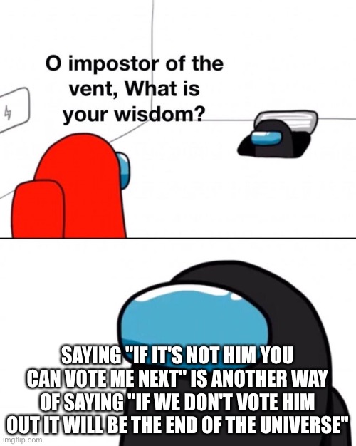 O impostor of the vent, what is your wisdom? | SAYING "IF IT'S NOT HIM YOU CAN VOTE ME NEXT" IS ANOTHER WAY OF SAYING "IF WE DON'T VOTE HIM OUT IT WILL BE THE END OF THE UNIVERSE'' | image tagged in o impostor of the vent what is your wisdom | made w/ Imgflip meme maker