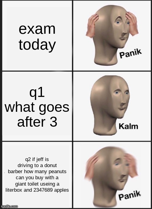 Panik Kalm Panik Meme | exam today; q1 what goes after 3; q2 if jeff is driving to a donut barber how many peanuts can you buy with a giant toilet useing a literbox and 2347689 apples | image tagged in memes,panik kalm panik | made w/ Imgflip meme maker