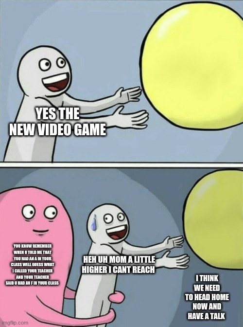 the call | YES THE  NEW VIDEO GAME; YOU KNOW REMEMBER WHEN U TOLD ME THAT YOU HAD AN A IN YOUR CLASS WELL GUESS WHAT I CALLED YOUR TEACHER AND YOUR TEACHER SAID U HAD AN F IN YOUR CLASS; HEH UH MOM A LITTLE HIGHER I CANT REACH; I THINK WE NEED TO HEAD HOME NOW AND HAVE A TALK | image tagged in memes,running away balloon | made w/ Imgflip meme maker