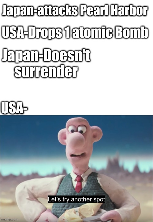 I like this | Japan-attacks Pearl Harbor; USA-Drops 1 atomic Bomb; Japan-Doesn't surrender; USA- | image tagged in blank white template,let's try another spot | made w/ Imgflip meme maker