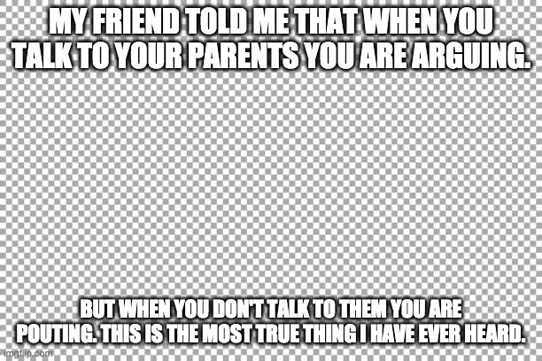 Plz read fully. | MY FRIEND TOLD ME THAT WHEN YOU TALK TO YOUR PARENTS YOU ARE ARGUING. BUT WHEN YOU DON'T TALK TO THEM YOU ARE POUTING. THIS IS THE MOST TRUE THING I HAVE EVER HEARD. | image tagged in free | made w/ Imgflip meme maker