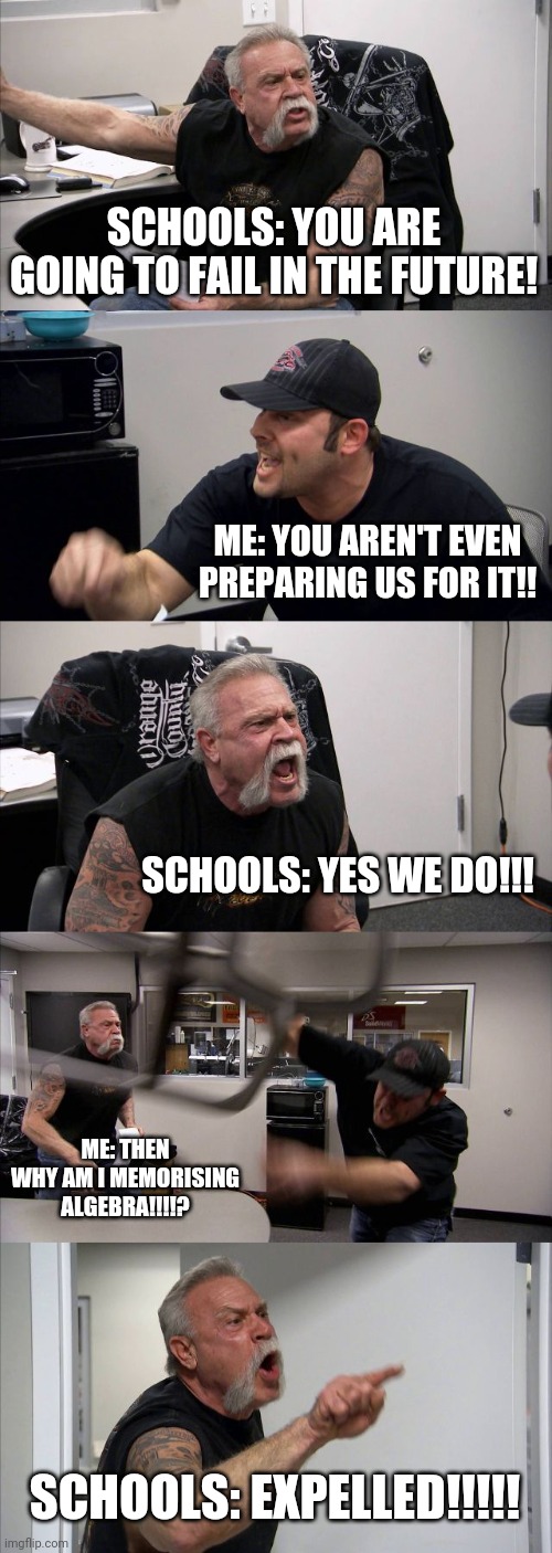 American Chopper Argument Meme | SCHOOLS: YOU ARE GOING TO FAIL IN THE FUTURE! ME: YOU AREN'T EVEN PREPARING US FOR IT!! SCHOOLS: YES WE DO!!! ME: THEN WHY AM I MEMORISING ALGEBRA!!!!? SCHOOLS: EXPELLED!!!!! | image tagged in memes,american chopper argument | made w/ Imgflip meme maker
