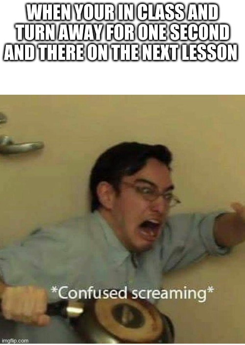 confused screaming | WHEN YOUR IN CLASS AND TURN AWAY FOR ONE SECOND AND THERE ON THE NEXT LESSON | image tagged in confused screaming | made w/ Imgflip meme maker