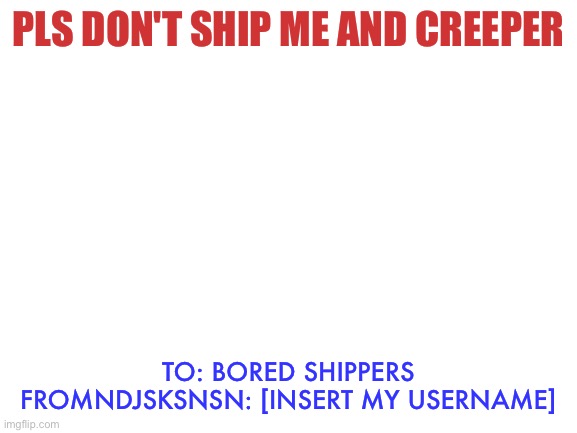 Creeper told me not to awaken the shippers so I'm begging | PLS DON'T SHIP ME AND CREEPER; TO: BORED SHIPPERS
FROMNDJSKSNSN: [INSERT MY USERNAME] | image tagged in blank white template | made w/ Imgflip meme maker