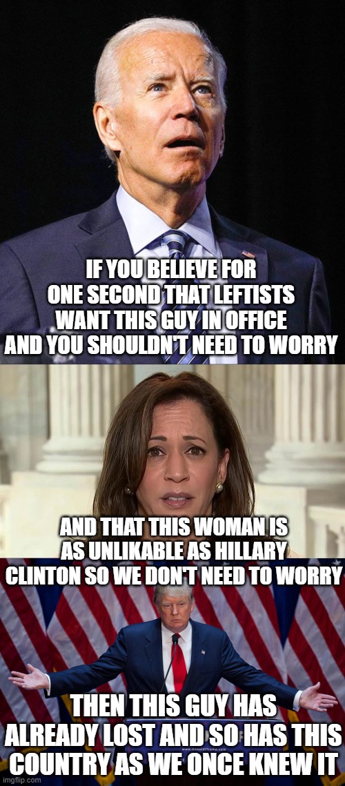 Do you believe it's not the left who are leaking the Joe-Hunter Biden scandal? Hmmm? | IF YOU BELIEVE FOR ONE SECOND THAT LEFTISTS WANT THIS GUY IN OFFICE AND YOU SHOULDN'T NEED TO WORRY; AND THAT THIS WOMAN IS AS UNLIKABLE AS HILLARY CLINTON SO WE DON'T NEED TO WORRY; THEN THIS GUY HAS ALREADY LOST AND SO HAS THIS COUNTRY AS WE ONCE KNEW IT | image tagged in donald trump,kamala harris,joe biden | made w/ Imgflip meme maker