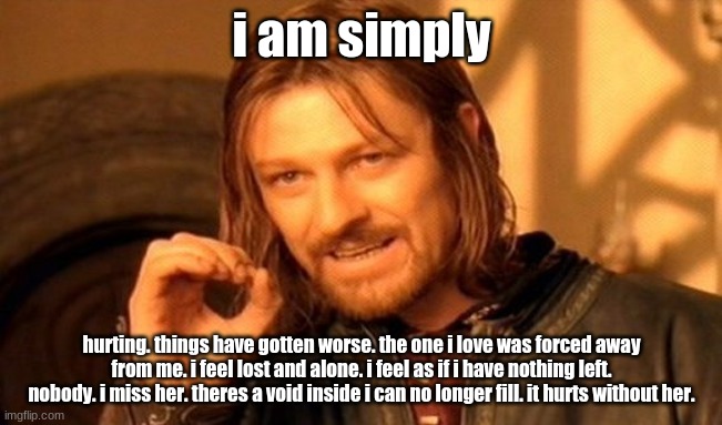 One Does Not Simply Meme | i am simply; hurting. things have gotten worse. the one i love was forced away from me. i feel lost and alone. i feel as if i have nothing left. nobody. i miss her. theres a void inside i can no longer fill. it hurts without her. | image tagged in memes,one does not simply | made w/ Imgflip meme maker