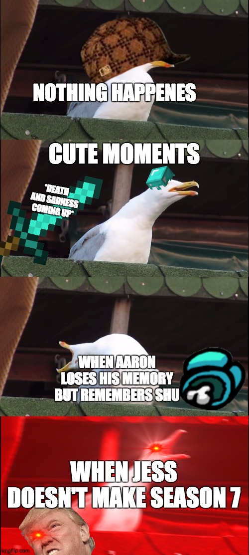 Inhaling Seagull Meme | NOTHING HAPPENES; CUTE MOMENTS; *DEATH AND SADNESS COMING UP*; WHEN AARON LOSES HIS MEMORY BUT REMEMBERS SHU; WHEN JESS DOESN'T MAKE SEASON 7 | image tagged in memes,inhaling seagull | made w/ Imgflip meme maker