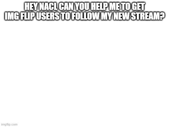 in need help | HEY NACL CAN YOU HELP ME TO GET IMG FLIP USERS TO FOLLOW MY NEW STREAM? | image tagged in blank white template | made w/ Imgflip meme maker