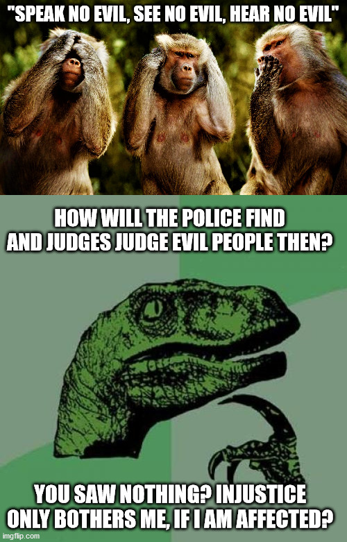 Evil shift, isn't it? | "SPEAK NO EVIL, SEE NO EVIL, HEAR NO EVIL"; HOW WILL THE POLICE FIND AND JUDGES JUDGE EVIL PEOPLE THEN? YOU SAW NOTHING? INJUSTICE ONLY BOTHERS ME, IF I AM AFFECTED? | image tagged in memes,philosoraptor,monkey version of see no evil hear no evil speak no evil | made w/ Imgflip meme maker