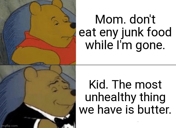 Tuxedo Winnie The Pooh | Mom. don't eat eny junk food while I'm gone. Kid. The most unhealthy thing we have is butter. | image tagged in memes,tuxedo winnie the pooh | made w/ Imgflip meme maker