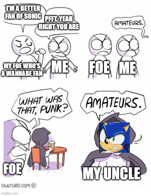 my sonic fan uncle is og beast | I'M A BETTER FAN OF SONIC; PFFT, YEAH RIGHT YOU ARE; ME; FOE; ME; MY FOE WHO'S A WANNABE FAN; MY UNCLE; FOE | image tagged in amateurs,sonic,uncle | made w/ Imgflip meme maker