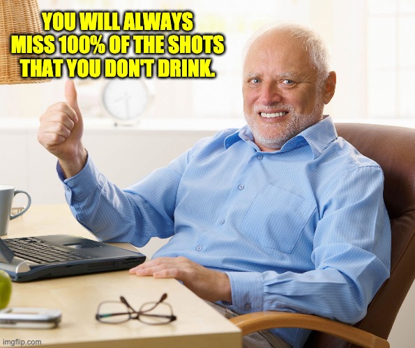 So, don't miss any shots! | YOU WILL ALWAYS MISS 100% OF THE SHOTS THAT YOU DON'T DRINK. | image tagged in hide the pain harold | made w/ Imgflip meme maker