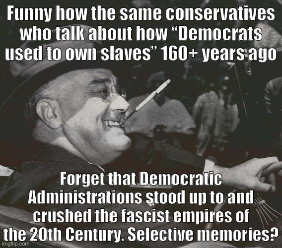 How’s this for a history lesson | Funny how the same conservatives who talk about how “Democrats used to own slaves” 160+ years ago; Forget that Democratic Administrations stood up to and crushed the fascist empires of the 20th Century. Selective memories? | image tagged in fdr meme,wwii,world war 2,democratic party,democrats,conservative logic | made w/ Imgflip meme maker