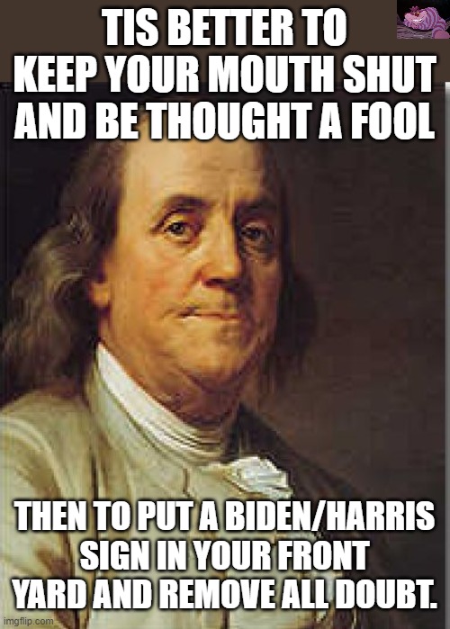 I would love for someone to explain why they would vote for Harris/Biden. | TIS BETTER TO KEEP YOUR MOUTH SHUT AND BE THOUGHT A FOOL; THEN TO PUT A BIDEN/HARRIS SIGN IN YOUR FRONT YARD AND REMOVE ALL DOUBT. | image tagged in ben franklin | made w/ Imgflip meme maker