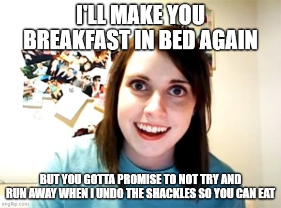 Overly Attached Girlfriend Meme | I'LL MAKE YOU BREAKFAST IN BED AGAIN; BUT YOU GOTTA PROMISE TO NOT TRY AND RUN AWAY WHEN I UNDO THE SHACKLES SO YOU CAN EAT | image tagged in memes,overly attached girlfriend | made w/ Imgflip meme maker