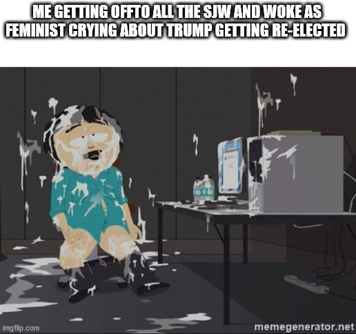 South Park JIzz | ME GETTING OFFTO ALL THE SJW AND WOKE AS FEMINIST CRYING ABOUT TRUMP GETTING RE-ELECTED | image tagged in south park jizz | made w/ Imgflip meme maker