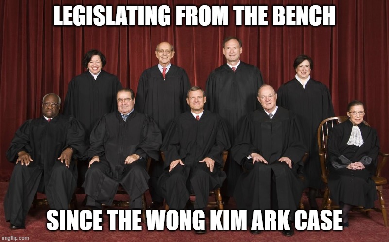SCOTUS: Legislating from the Bench... Since the Wong Kim Ark case | LEGISLATING FROM THE BENCH; SINCE THE WONG KIM ARK CASE | image tagged in scotus | made w/ Imgflip meme maker