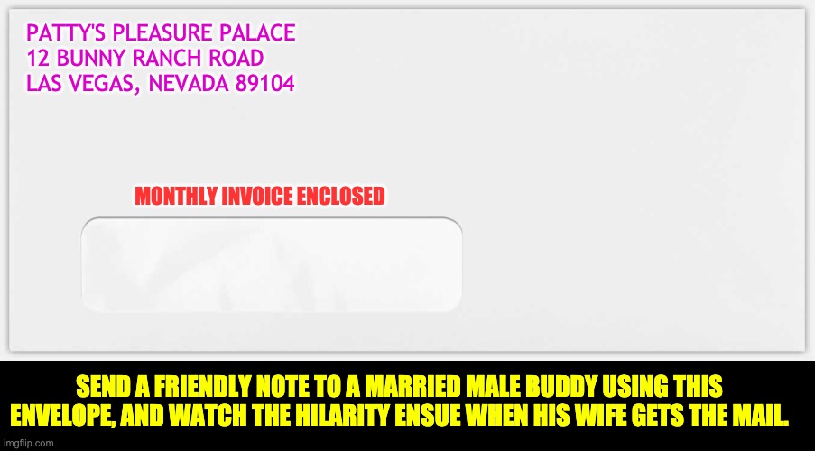 I actually did this once.  It was very funny! | PATTY'S PLEASURE PALACE
12 BUNNY RANCH ROAD
LAS VEGAS, NEVADA 89104; MONTHLY INVOICE ENCLOSED; SEND A FRIENDLY NOTE TO A MARRIED MALE BUDDY USING THIS ENVELOPE, AND WATCH THE HILARITY ENSUE WHEN HIS WIFE GETS THE MAIL. | image tagged in prank | made w/ Imgflip meme maker