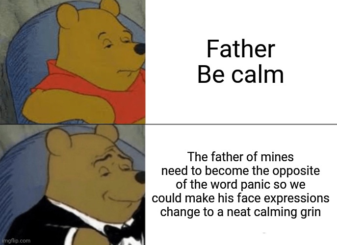 I ran out of meme ideas again again | Father
Be calm The father of mines need to become the opposite of the word panic so we could make his face expressions change to a neat calm | image tagged in memes,tuxedo winnie the pooh,gotanypain,funny,ok just kill me | made w/ Imgflip meme maker