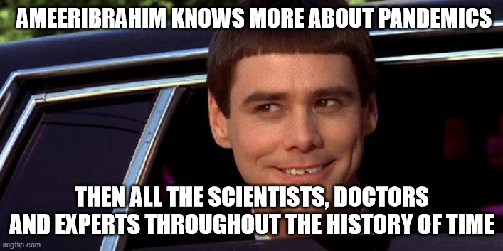 dumb and dumber | AMEERIBRAHIM KNOWS MORE ABOUT PANDEMICS THEN ALL THE SCIENTISTS, DOCTORS AND EXPERTS THROUGHOUT THE HISTORY OF TIME | image tagged in dumb and dumber | made w/ Imgflip meme maker