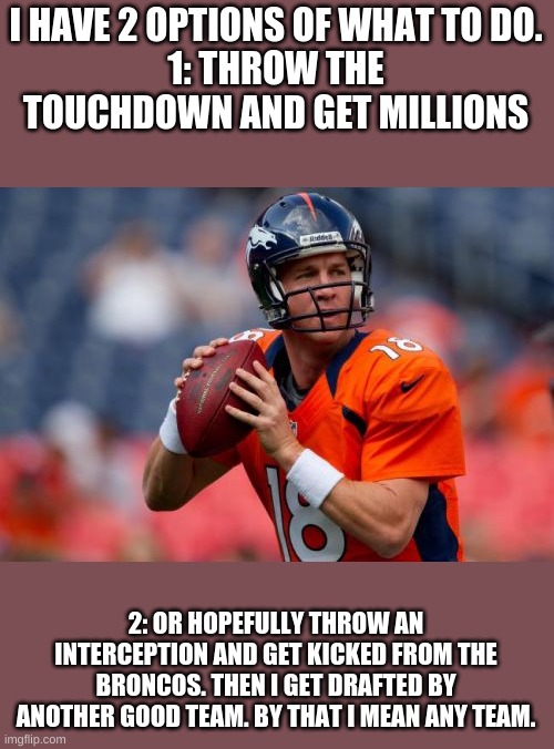 Manning Broncos Meme |  I HAVE 2 OPTIONS OF WHAT TO DO.
1: THROW THE TOUCHDOWN AND GET MILLIONS; 2: OR HOPEFULLY THROW AN INTERCEPTION AND GET KICKED FROM THE BRONCOS. THEN I GET DRAFTED BY ANOTHER GOOD TEAM. BY THAT I MEAN ANY TEAM. | image tagged in memes,manning broncos | made w/ Imgflip meme maker