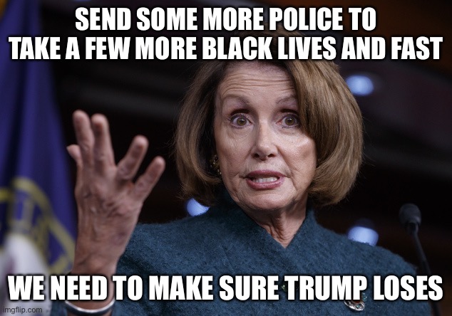 Good old Nancy Pelosi | SEND SOME MORE POLICE TO TAKE A FEW MORE BLACK LIVES AND FAST; WE NEED TO MAKE SURE TRUMP LOSES | image tagged in good old nancy pelosi | made w/ Imgflip meme maker