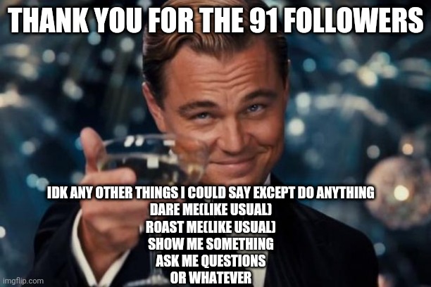 Idk anymore | THANK YOU FOR THE 91 FOLLOWERS; IDK ANY OTHER THINGS I COULD SAY EXCEPT DO ANYTHING
DARE ME(LIKE USUAL)
ROAST ME(LIKE USUAL)
SHOW ME SOMETHING
ASK ME QUESTIONS
OR WHATEVER | image tagged in memes,leonardo dicaprio cheers | made w/ Imgflip meme maker