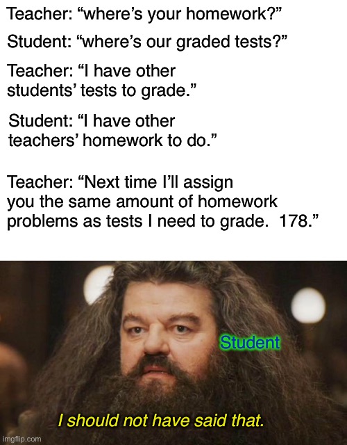 A long meme, but a fine roast. | Teacher: “where’s your homework?”; Student: “where’s our graded tests?”; Teacher: “I have other students’ tests to grade.”; Student: “I have other teachers’ homework to do.”; Teacher: “Next time I’ll assign you the same amount of homework problems as tests I need to grade.  178.”; Student; I should not have said that. | image tagged in hagrid,blank white template,memes,teacher | made w/ Imgflip meme maker