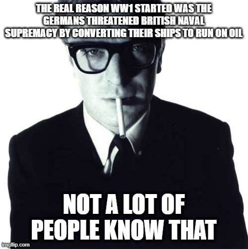 michael caine | THE REAL REASON WW1 STARTED WAS THE GERMANS THREATENED BRITISH NAVAL SUPREMACY BY CONVERTING THEIR SHIPS TO RUN ON OIL NOT A LOT OF PEOPLE K | image tagged in michael caine | made w/ Imgflip meme maker