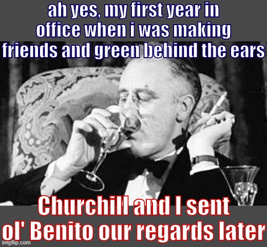 FDR & Mussolini were cozy? | ah yes, my first year in office when i was making friends and green behind the ears; Churchill and I sent ol' Benito our regards later | image tagged in fdr meme | made w/ Imgflip meme maker