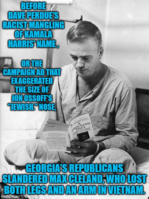 Georgia's Proud Tradition Of Trump Style Politics. | BEFORE DAVE PERDUE'S RACIST MANGLING OF KAMALA HARRIS' NAME , OR THE CAMPAIGN AD THAT EXAGGERATED THE SIZE OF JON OSSOFF'S "JEWISH." NOSE, GEORGIA'S REPUBLICANS SLANDERED MAX CLELAND, WHO LOST BOTH LEGS AND AN ARM IN VIETNAM. | image tagged in politics | made w/ Imgflip meme maker