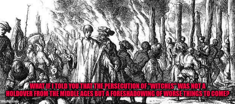 witch burning | WHAT IF I TOLD YOU THAT THE PERSECUTION OF "WITCHES" WAS NOT A HOLDOVER FROM THE MIDDLE AGES BUT A FORESHADOWING OF WORSE THINGS TO COME? | image tagged in witch burning | made w/ Imgflip meme maker