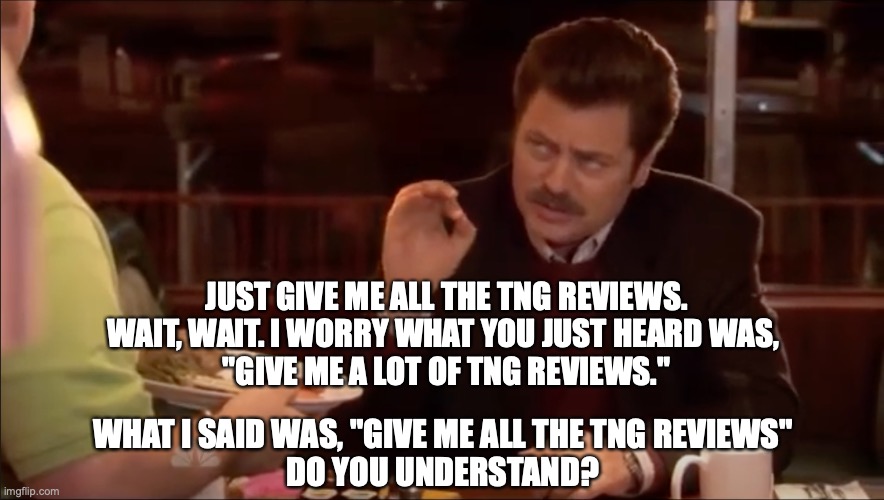 JUST GIVE ME ALL THE TNG REVIEWS.
WAIT, WAIT. I WORRY WHAT YOU JUST HEARD WAS, 
"GIVE ME A LOT OF TNG REVIEWS."; WHAT I SAID WAS, "GIVE ME ALL THE TNG REVIEWS"
DO YOU UNDERSTAND? | image tagged in RedLetterMedia | made w/ Imgflip meme maker