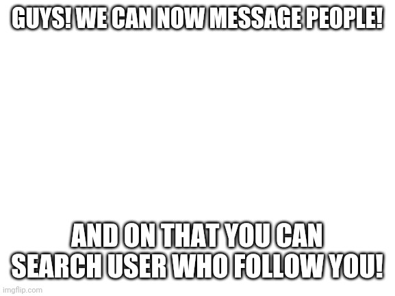 I saw this and I got so excited | GUYS! WE CAN NOW MESSAGE PEOPLE! AND ON THAT YOU CAN SEARCH USER WHO FOLLOW YOU! | image tagged in blank white template | made w/ Imgflip meme maker