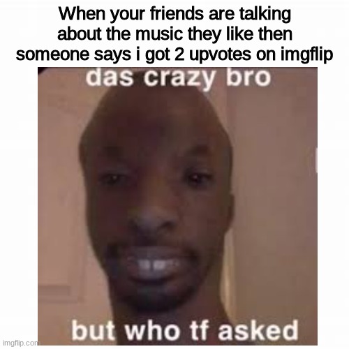 seriously tho | When your friends are talking about the music they like then someone says i got 2 upvotes on imgflip | made w/ Imgflip meme maker