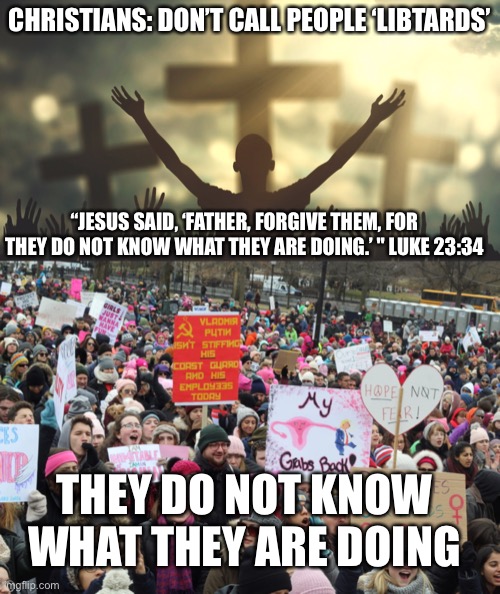 Jesus saves | CHRISTIANS: DON’T CALL PEOPLE ‘LIBTARDS’; “JESUS SAID, ‘FATHER, FORGIVE THEM, FOR THEY DO NOT KNOW WHAT THEY ARE DOING.’ " LUKE 23:34; THEY DO NOT KNOW WHAT THEY ARE DOING | image tagged in jesus,christ,sin,feminism,forgiveness,womens march | made w/ Imgflip meme maker