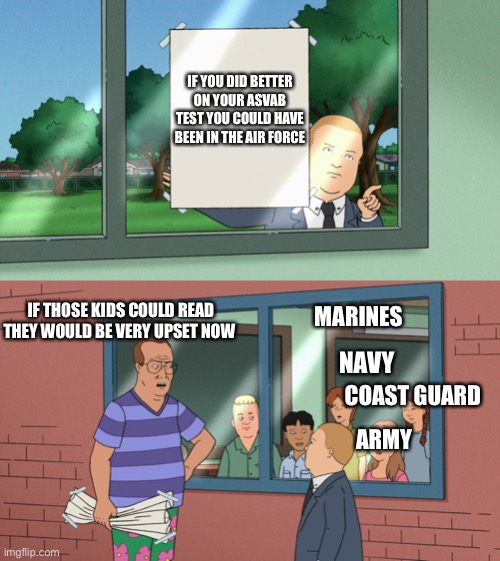 Military | IF YOU DID BETTER ON YOUR ASVAB TEST YOU COULD HAVE BEEN IN THE AIR FORCE; IF THOSE KIDS COULD READ THEY WOULD BE VERY UPSET NOW; MARINES; NAVY; COAST GUARD; ARMY | image tagged in king of the hill | made w/ Imgflip meme maker