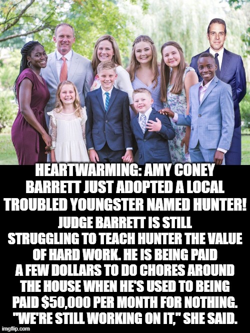 Heartwarming! | HEARTWARMING: AMY CONEY BARRETT JUST ADOPTED A LOCAL TROUBLED YOUNGSTER NAMED HUNTER! JUDGE BARRETT IS STILL STRUGGLING TO TEACH HUNTER THE VALUE OF HARD WORK. HE IS BEING PAID A FEW DOLLARS TO DO CHORES AROUND THE HOUSE WHEN HE'S USED TO BEING PAID $50,000 PER MONTH FOR NOTHING. "WE'RE STILL WORKING ON IT," SHE SAID. | image tagged in biden,stupid liberals | made w/ Imgflip meme maker
