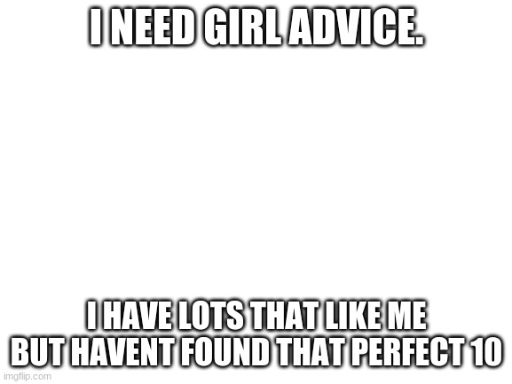 Help plz | I NEED GIRL ADVICE. I HAVE LOTS THAT LIKE ME BUT HAVENT FOUND THAT PERFECT 10 | image tagged in blank white template | made w/ Imgflip meme maker