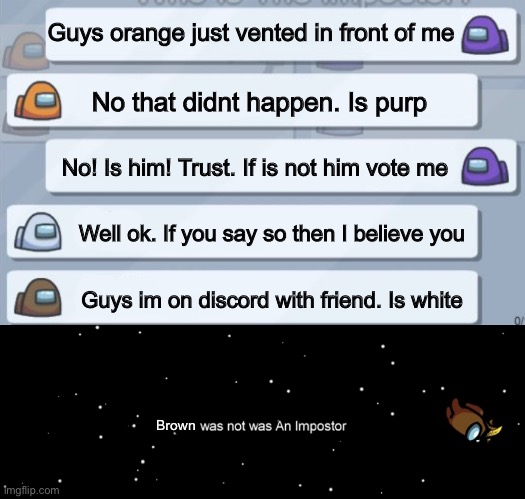 Guys orange just vented in front of me; No that didnt happen. Is purp; No! Is him! Trust. If is not him vote me; Well ok. If you say so then I believe you; Guys im on discord with friend. Is white; Brown | image tagged in among us chat | made w/ Imgflip meme maker