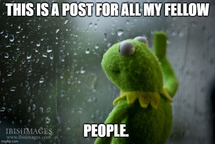 My last hoorah, I suppose. | THIS IS A POST FOR ALL MY FELLOW; PEOPLE. | image tagged in kermit window | made w/ Imgflip meme maker