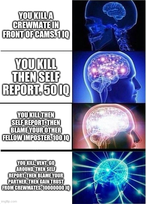 Among us IQ scores. Chose one, comment it. Be honest. I will do a shout out to my first commented person :) | YOU KILL A CREWMATE IN FRONT OF CAMS. 1 IQ; YOU KILL THEN SELF REPORT. 50 IQ; YOU KILL THEN SELF REPORT, THEN BLAME YOUR OTHER FELLOW IMPOSTER. 100 IQ; YOU KILL, VENT, GO AROUND, THEN SELF REPORT, THEN BLAME YOUR PARTNER, THEN GAIN TRUST FROM CREWMATES. 10000000 IQ | image tagged in memes,expanding brain | made w/ Imgflip meme maker